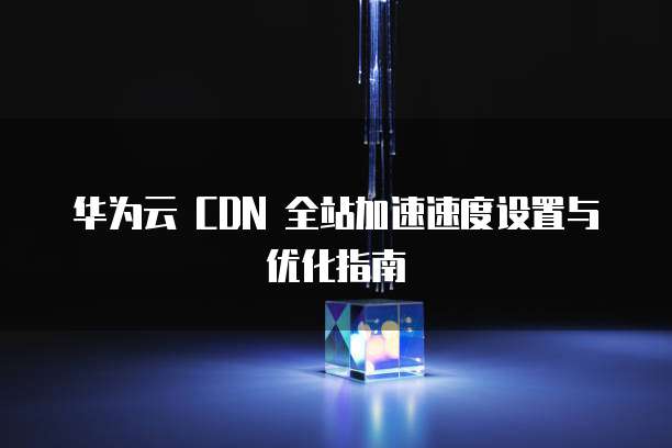 华为云 CDN 全站加速速度设置与优化指南