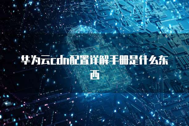 华为云cdn配置详解手册是什么东西