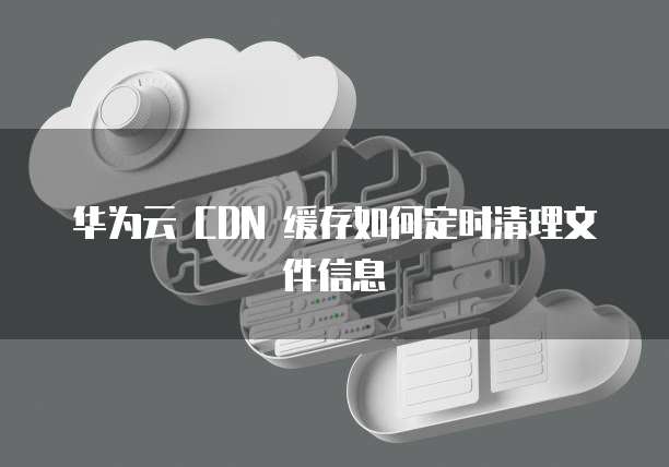 华为云 CDN 缓存如何定时清理文件信息