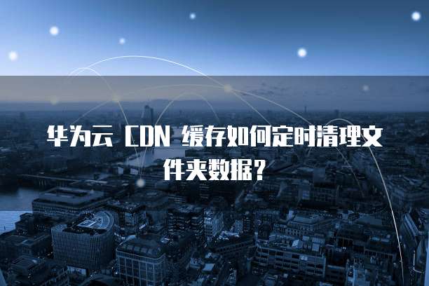 华为云 CDN 缓存如何定时清理文件夹数据?