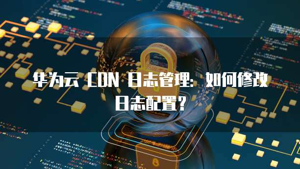 华为云 CDN 日志管理：如何修改日志配置？