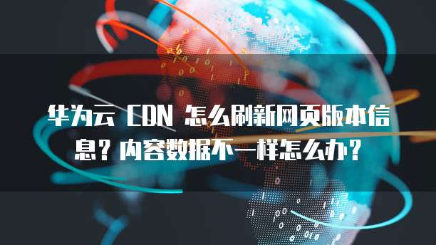 华为云 CDN 怎么刷新网页版本信息?内容数据不一样怎么办?