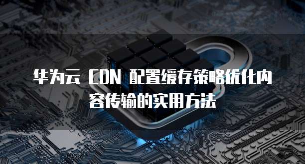 华为云 CDN 配置缓存策略优化内容传输的实用方法