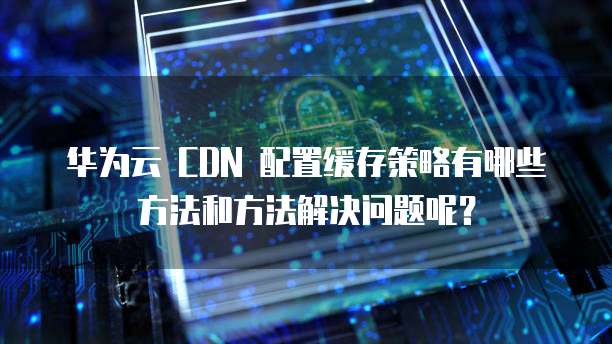 华为云 CDN 配置缓存策略有哪些方法和方法解决问题呢?