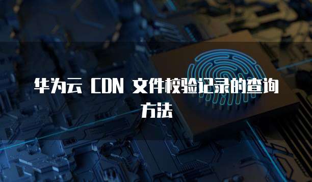 华为云 CDN 文件校验记录的查询方法