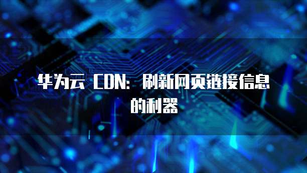 华为云 CDN:刷新网页链接信息的利器