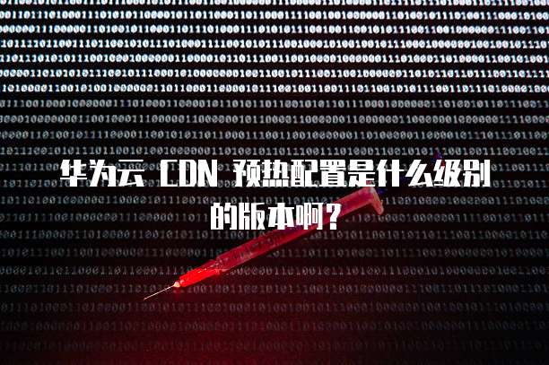 华为云 CDN 预热配置是什么级别的版本啊?