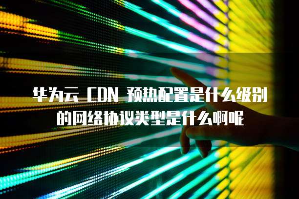 华为云 CDN 预热配置是什么级别的网络协议类型是什么啊呢