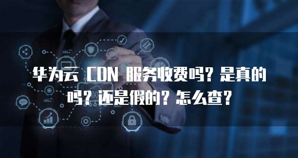 华为云 CDN 服务收费吗?是真的吗?还是假的?怎么查?