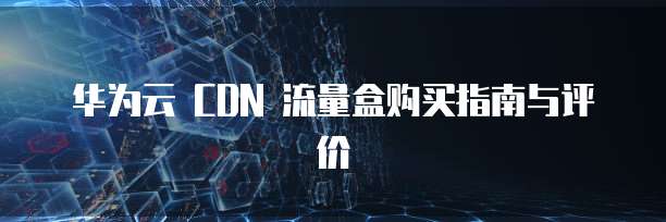 华为云 CDN 流量盒购买指南与评价