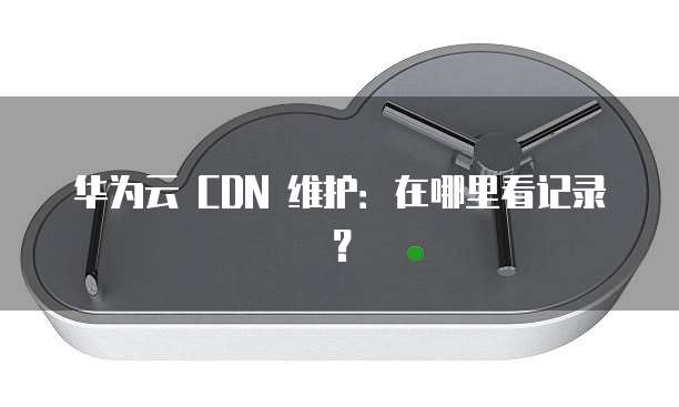 华为云 CDN 维护:在哪里看记录?