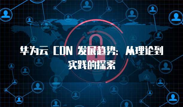 华为云 CDN 发展趋势:从理论到实践的探索
