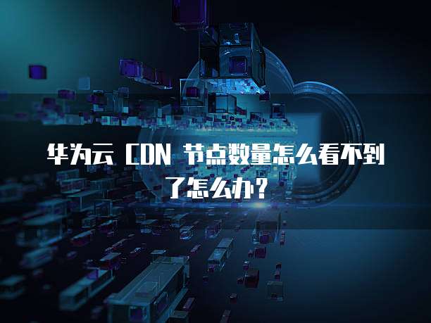 华为云 CDN 节点数量怎么看不到了怎么办?