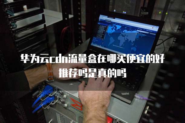 华为云cdn流量盒在哪买便宜的好推荐吗是真的吗
