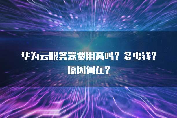 华为云服务器费用高吗?多少钱?原因何在?