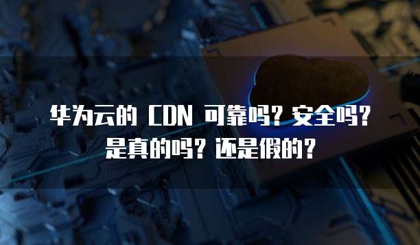 华为云的 CDN 可靠吗?安全吗?是真的吗?还是假的?