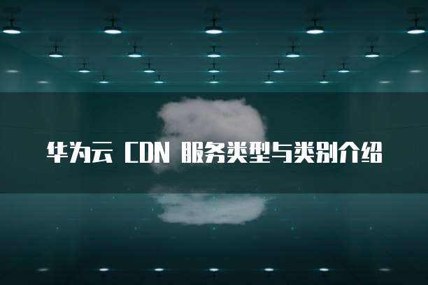 华为云 CDN 服务类型与类别介绍