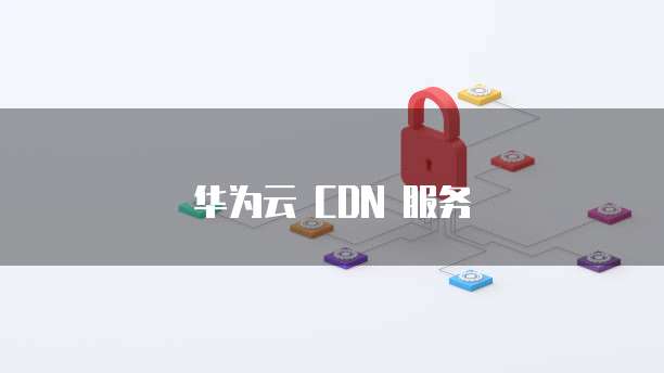 华为云 CDN 服务