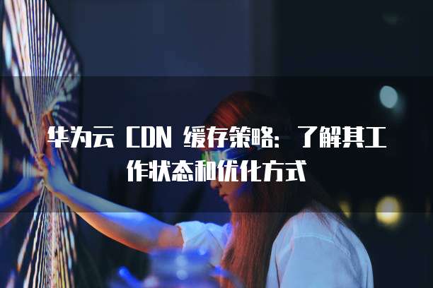 华为云 CDN 缓存策略:了解其工作状态和优化方式
