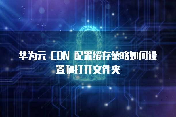 华为云 CDN 配置缓存策略如何设置和打开文件夹
