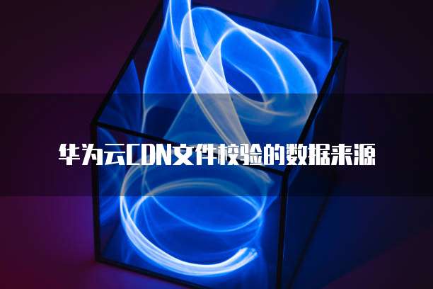 华为云CDN文件校验的数据来源