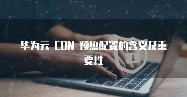 华为云 CDN 预热配置的含义及重要性