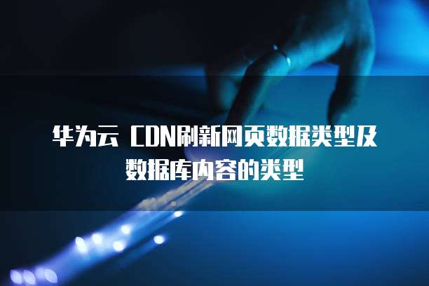 华为云 CDN刷新网页数据类型及数据库内容的类型
