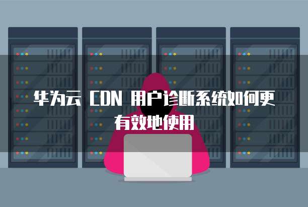华为云 CDN 用户诊断系统如何更有效地使用