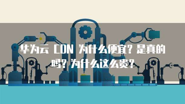 华为云 CDN 为什么便宜?是真的吗?为什么这么贵?
