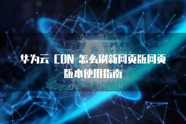 华为云 CDN 怎么刷新网页版网页版本使用指南