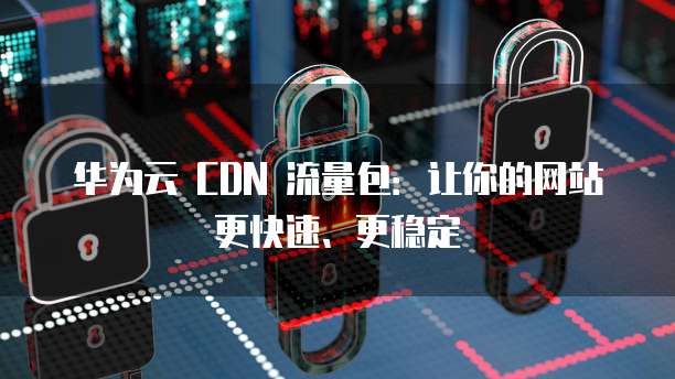 华为云 CDN 流量包:让你的网站更快速、更稳定