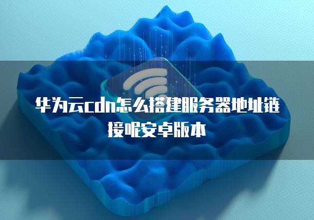 华为云cdn怎么搭建服务器地址链接呢安卓版本