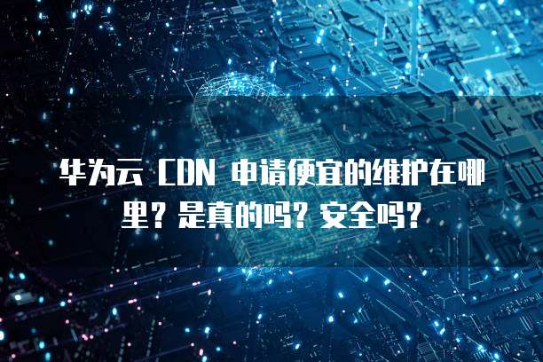 华为云 CDN 申请便宜的维护在哪里?是真的吗?安全吗?