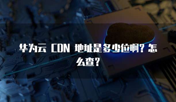 华为云 CDN 地址是多少位啊？怎么查？