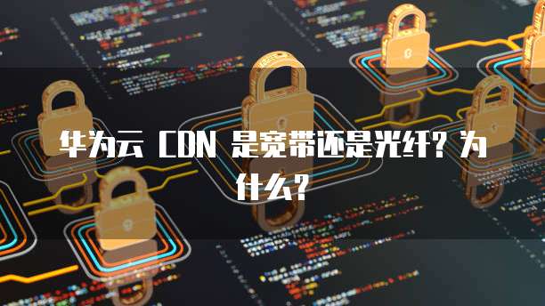 华为云 CDN 是宽带还是光纤?为什么?