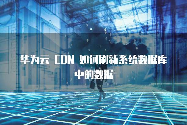 华为云 CDN 如何刷新系统数据库中的数据