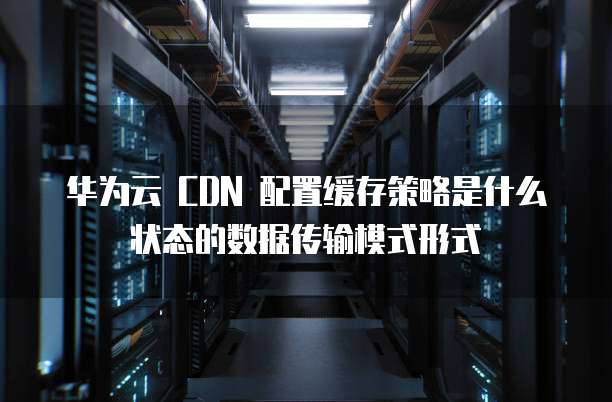 华为云 CDN 配置缓存策略是什么状态的数据传输模式形式