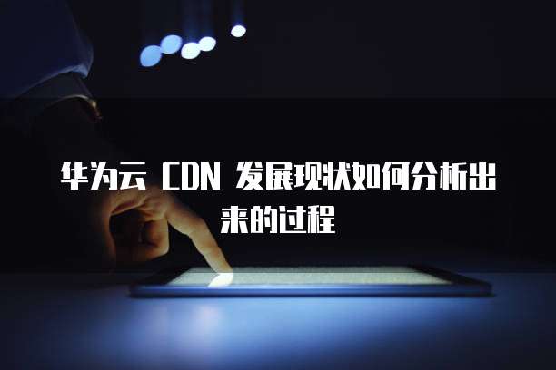 华为云 CDN 发展现状如何分析出来的过程