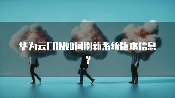 华为云CDN如何刷新系统版本信息？