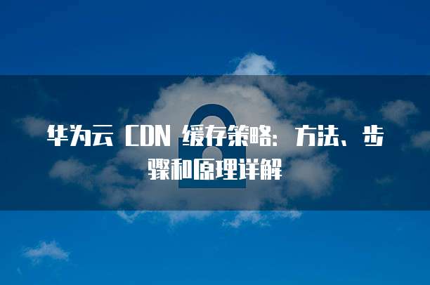 华为云 CDN 缓存策略:方法、步骤和原理详解