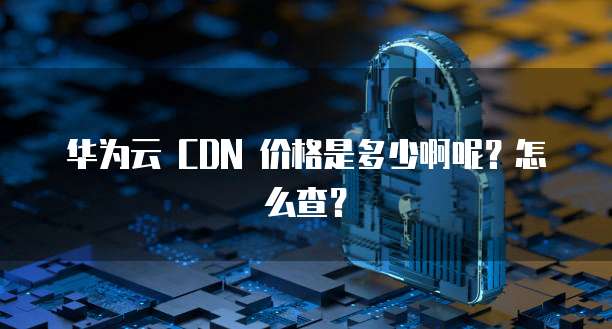 华为云 CDN 价格是多少啊呢?怎么查?