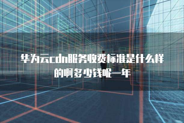 华为云cdn服务收费标准是什么样的啊多少钱呢一年