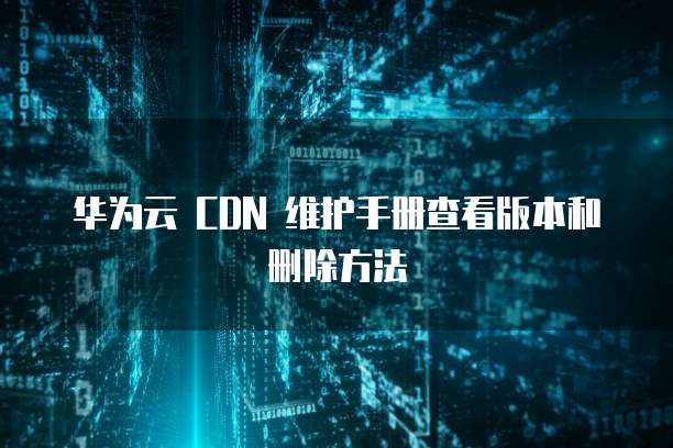 华为云 CDN 维护手册查看版本和删除方法