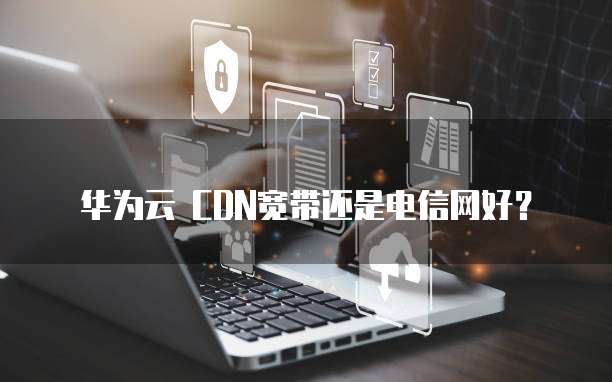 华为云 CDN宽带还是电信网好？