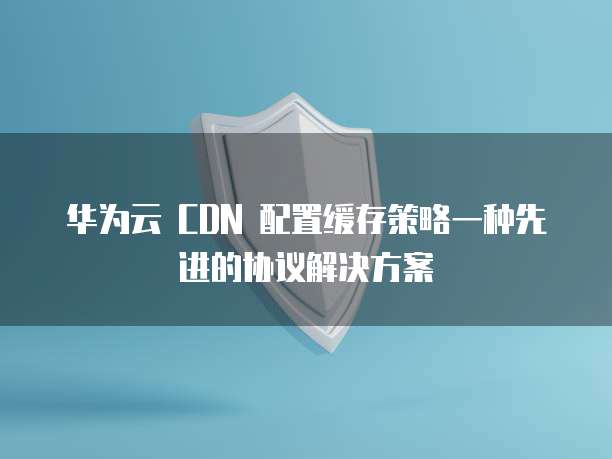 华为云 CDN 配置缓存策略一种先进的协议解决方案