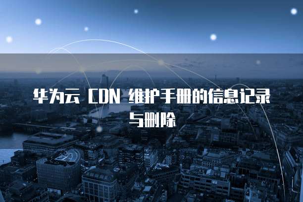 华为云 CDN 维护手册的信息记录与删除