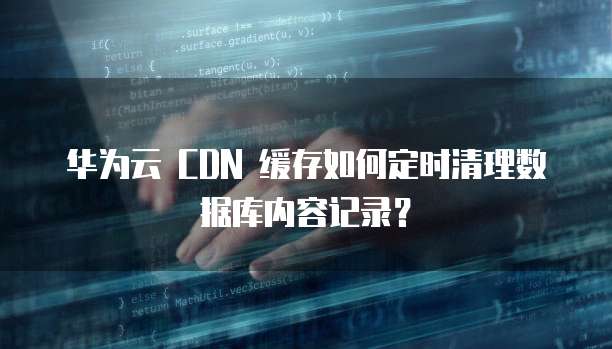 华为云 CDN 缓存如何定时清理数据库内容记录?