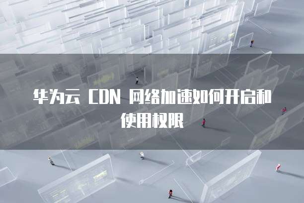 华为云 CDN 网络加速如何开启和使用权限