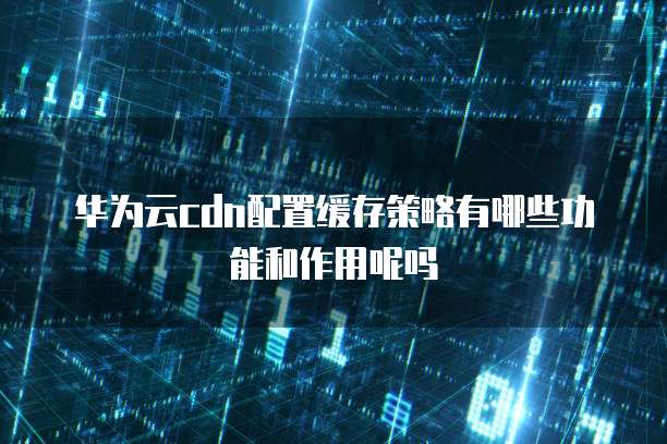 华为云cdn配置缓存策略有哪些功能和作用呢吗