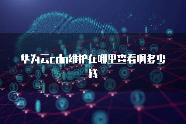 华为云cdn维护在哪里查看啊多少钱